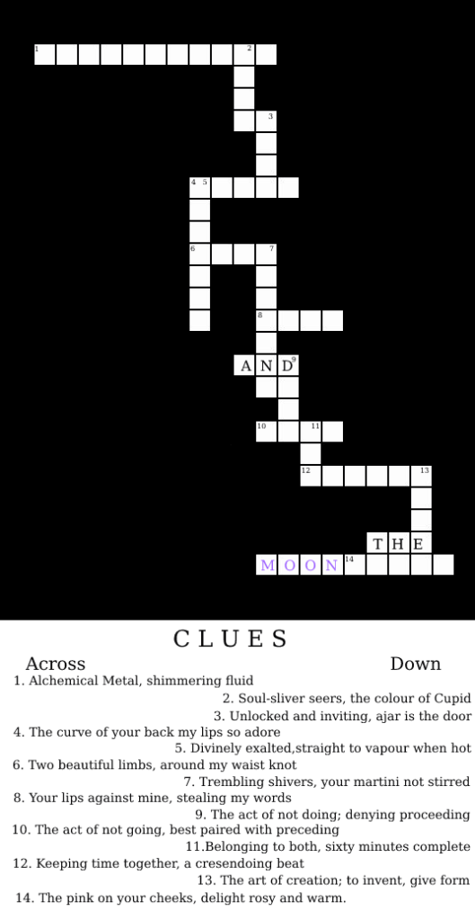 A crossword puzzle with spaces for 16 words to intersect. Three words are already filled in: 'and', 'the' and 'moon'. Moon is written in lilac. There are fourteen clues remaining at the bottom of the page, forming a rhyming sonnet. The sonnet reads as follows:
Alchemical metal, shimmering fluid
Soul-silver seers, the color of Cupid
Unlocked and inviting, ajar is the door
The curve of your back my lips so adore
Divinely exalted, straight to vapour when hot
Two beautiful limbs, around my waist knot
Trembling shivers, your martini not stirred
Your lips against mine, stealing my words
The act of doing nothing; denying proceeding
The act of not going, best paired with preceding
Belonging to both, sixty minutes complete
Keeping time together, a crescendoing beat
The art of creation; to invent, give form
The pink on your cheeks, delight rosy and warm