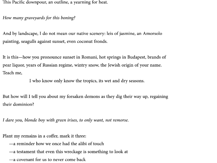 This Pacific downpour, an outline, a yearning for heat.

How many graveyards for this boning?

And by landscape, I do not mean our native scenery: leis of jasmine, an Amorsolo
painting, seagulls against sunset, even coconut fronds.

It is this—how you pronounce sunset in Romani, hot springs in Budapest, brands of
pear liquor, years of Russian regime, wintry snow, the Jewish origin of your name.
Teach me,
                     I who know only know the tropics, its wet and dry seasons.

But how will I tell you about my forsaken demons as they dig their way up, regaining
their dominion?

I dare you, blonde boy with green irises, to only want, not remorse.

Plant my remains in a coffer, mark it three:
          —a reminder how we once had the alibi of touch
          —a testament that even this wreckage is something to look at
          —a covenant for us to never come back