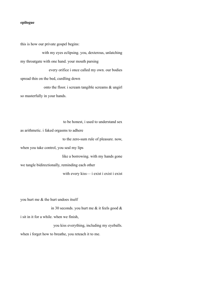 this is how our private gospel begins:
with my eyes eclipsing. you, dexterous, unlatching
my throatgate with one hand. your mouth parsing
every orifice i once called my own. our bodies
spread thin on the bed, curdling down
onto the floor. i scream tangible screams & ungirl
so masterfully in your hands.
to be honest, i used to understand sex
as arithmetic. i faked orgasms to adhere
to the zero-sum rule of pleasure. now,
when you take control, you seal my lips
like a borrowing. with my hands gone
we tangle bidirectionally, reminding each other
with every kiss— i exist i exist i exist
you hurt me & the hurt undoes itself
in 30 seconds. you hurt me & it feels good &
i sit in it for a while. when we finish,
you kiss everything, including my eyeballs.
when i forget how to breathe, you reteach it to me.