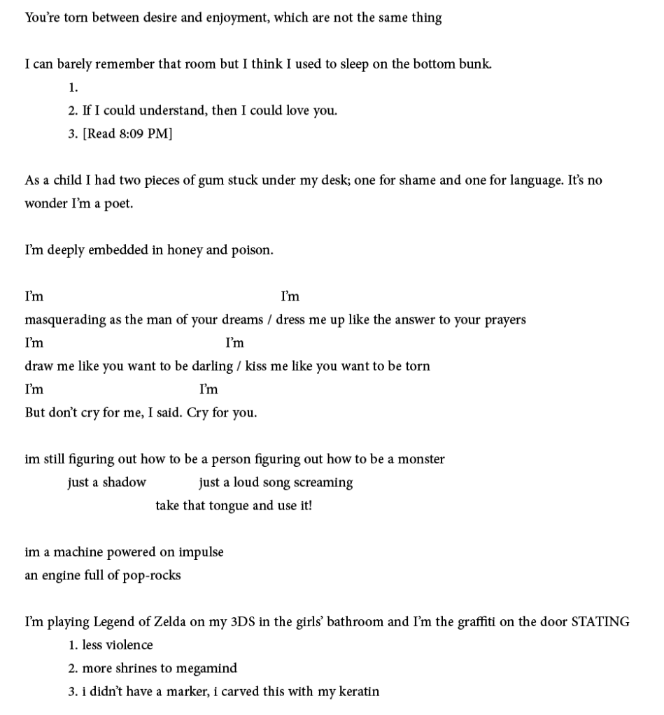 You’re torn between desire and enjoyment, which are not the same thing

I can barely remember that room but I think I used to sleep on the bottom bunk.
	1.
	2. If I could understand, then I could love you.
	3. [Read 8:09 PM]

As a child I had two pieces of gum stuck under my desk; one for shame and one for language. It’s no
wonder I’m a poet.

I’m deeply embedded in honey and poison.

I’m 					          I’m
masquerading as the man of your dreams / dress me up like the answer to your prayers
I’m 				       I’m
draw me like you want to be darling / kiss me like you want to be torn
I’m 				I’m
But don’t cry for me, I said. Cry for you.

im still figuring out how to be a person figuring out how to be a monster
	just a shadow 		just a loud song screaming
			take that tongue and use it!

im a machine powered on impulse
an engine full of pop-rocks

I’m playing Legend of Zelda on my 3DS in the girls’ bathroom and I’m the graffiti on the door STATING
	1. less violence
	2. more shrines to megamind
	3. i didn’t have a marker, i carved this with my keratin