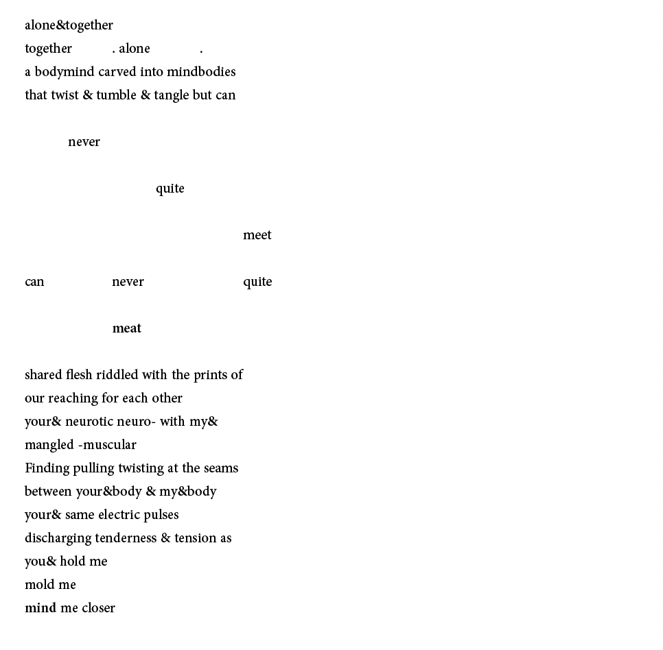 alone&together
together . alone .
a bodymind carved into mindbodies
that twist & tumble & tangle but can
never
quite
meet
can never quite
meat
shared flesh riddled with the prints of
our reaching for each other
your& neurotic neuro- with my&
mangled -muscular
Finding pulling twisting at the seams
between your&body & my&body
your& same electric pulses
discharging tenderness & tension as
you& hold me
mold me
mind me closer