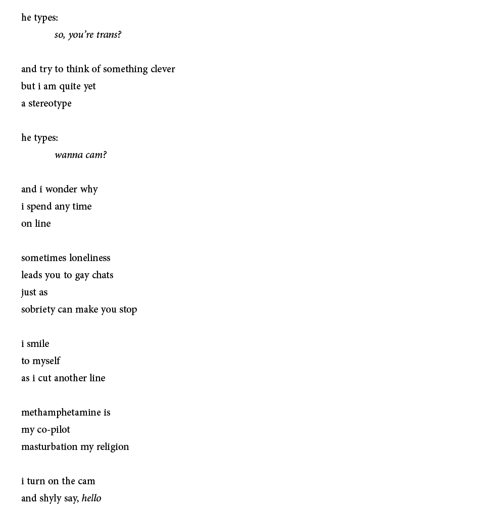 he types:
so, you’re trans?
and try to think of something clever
but i am quite yet
a stereotype
he types:
wanna cam?
and i wonder why
i spend any time
on line
sometimes loneliness
leads you to gay chats
just as
sobriety can make you stop
i smile
to myself
as i cut another line
methamphetamine is
my co-pilot
masturbation my religion
i turn on the cam
and shyly say, hello