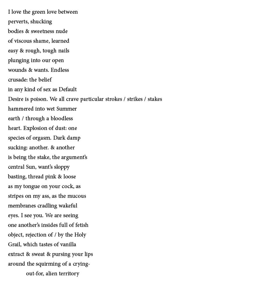 I love the green love between
perverts, shucking
bodies & sweetness nude
of viscous shame, learned
easy & rough, tough nails
plunging into our open
wounds & wants. Endless
crusade: the belief
in any kind of sex as Default
Desire is poison. We all crave particular strokes / strikes / stakes
hammered into wet Summer
earth / through a bloodless
heart. Explosion of dust: one
species of orgasm. Dark damp
sucking: another. & another
is being the stake, the argument’s
central Sun, want’s sloppy
basting, thread pink & loose
as my tongue on your cock, as
stripes on my ass, as the mucous
membranes cradling wakeful
eyes. I see you. We are seeing
one another’s insides full of fetish
object, rejection of / by the Holy
Grail, which tastes of vanilla
extract & sweat & pursing your lips
around the squirming of a crying-
	out-for, alien territory