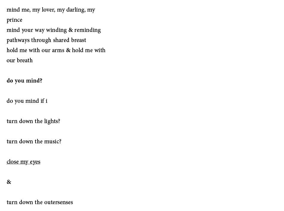mind me, my lover, my darling, my
prince
mind your way winding & reminding
pathways through shared breast
hold me with our arms & hold me with
our breath
do you mind?
do you mind if i
turn down the lights?
turn down the music?
close my eyes
&
turn down the outersenses