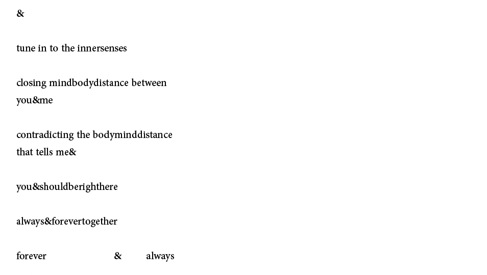 &
tune in to the innersenses
closing mindbodydistance between
you&me
contradicting the bodyminddistance
that tells me&
you&shouldberighthere
always&forevertogether
forever & always