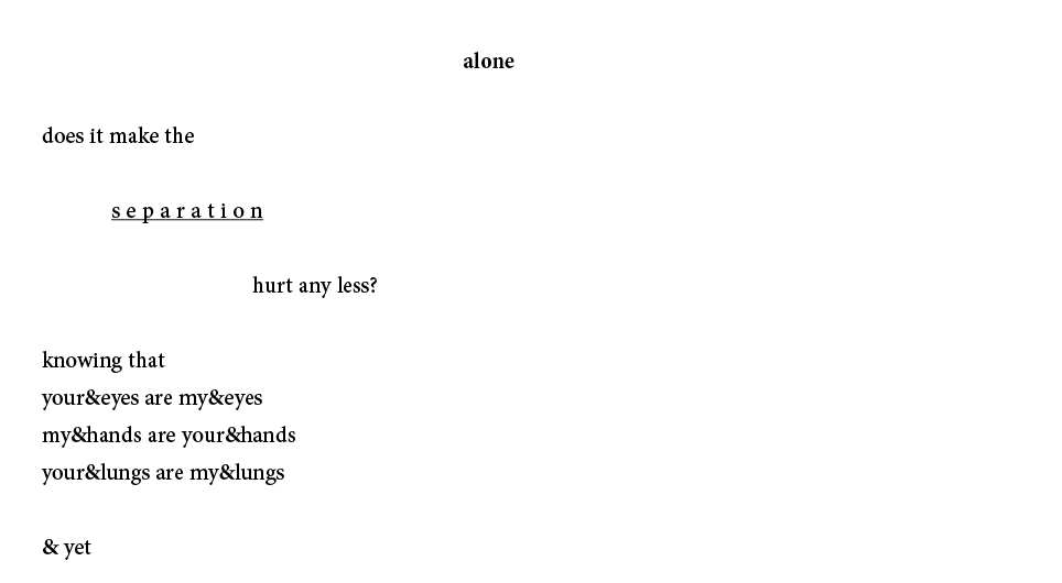 alone
does it make the
s e p a r a t i o n
hurt any less?
knowing that
your&eyes are my&eyes
my&hands are your&hands
your&lungs are my&lungs
& yet