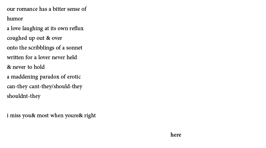 our romance has a bitter sense of
humor
a love laughing at its own reflux
coughed up out & over
onto the scribblings of a sonnet
written for a lover never held
& never to hold
a maddening paradox of erotic
can-they cant-they/should-they
shouldnt-they
i miss you& most when youre& right
here