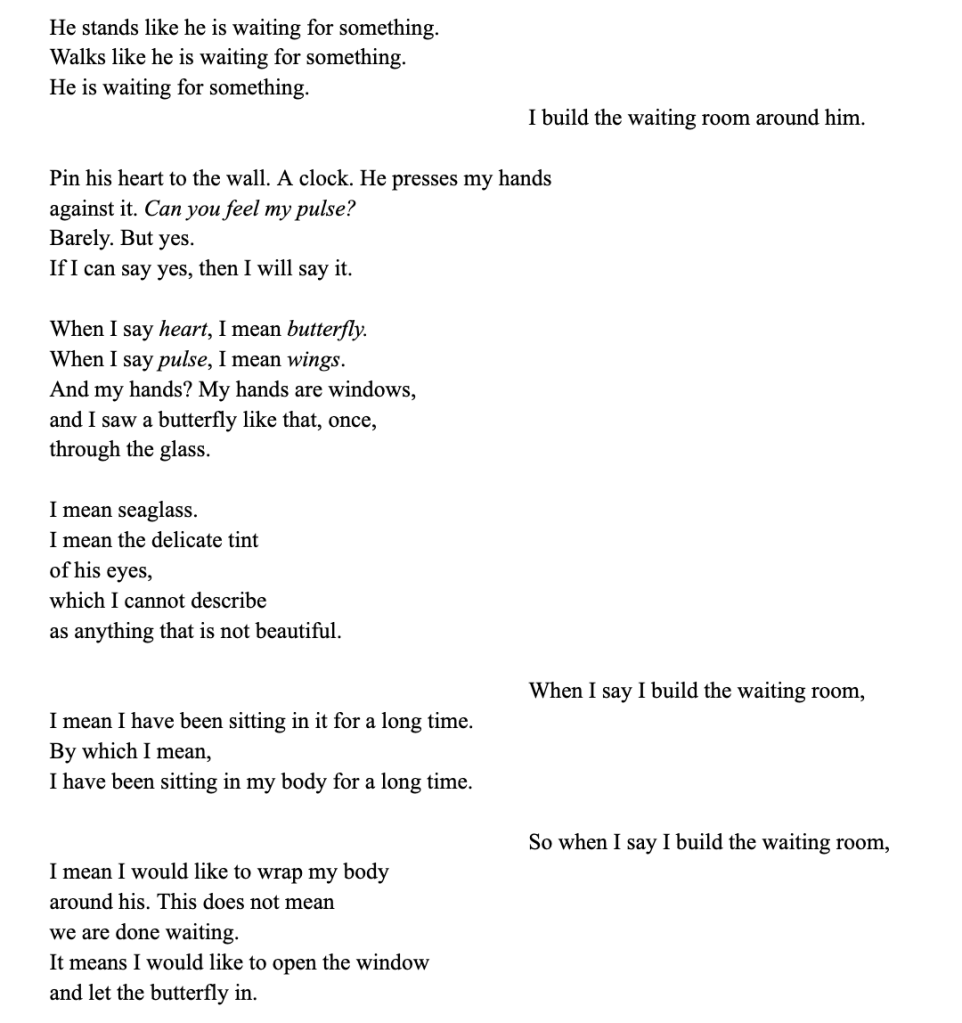 He stands like he is waiting for something.
Walks like he is waiting for something.
He is waiting for something.
I build the waiting room around him.
Pin his heart to the wall. A clock. He presses my hands
against it. Can you feel my pulse?
Barely. But yes.
If I can say yes, then I will say it.
When I say heart, I mean butterfly.
When I say pulse, I mean wings.
And my hands? My hands are windows,
and I saw a butterfly like that, once,
through the glass.
I mean seaglass.
I mean the delicate tint
of his eyes,
which I cannot describe
as anything that is not beautiful.
When I say I build the waiting room,
I mean I have been sitting in it for a long time.
By which I mean,
I have been sitting in my body for a long time.
So when I say I build the waiting room,
I mean I would like to wrap my body
around his. This does not mean
we are done waiting.
It means I would like to open the window
and let the butterfly in.