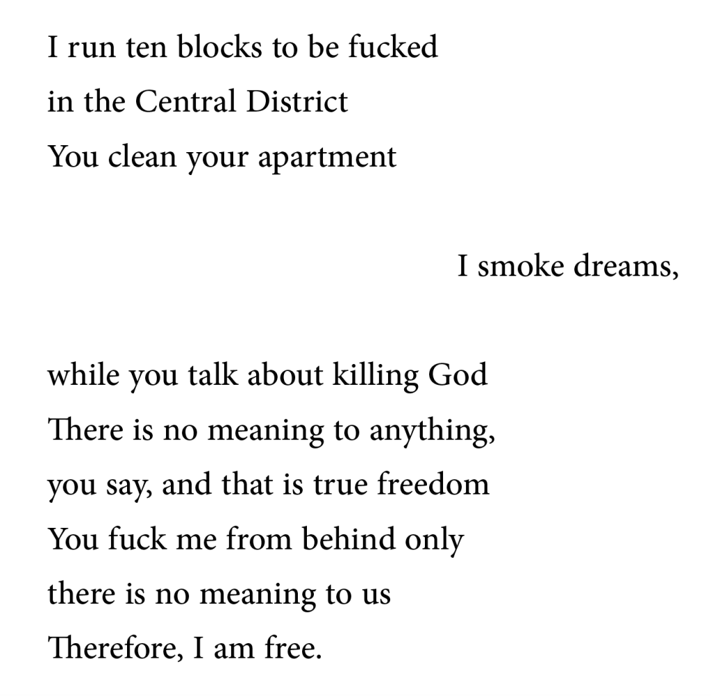 I run ten blocks to be fucked in the Central District. You clean your apartment. I smoke dreams while you talk about killing God. There is no meaning to anything, you say, and that is true freedom. You fuck me from behind only. There is no meaning to us. Therefore, I am free.
