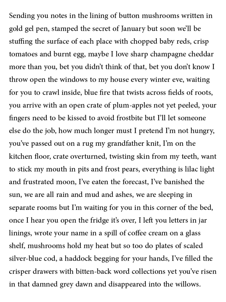 Sending you notes in the lining of button mushrooms written in
gold gel pen, stamped the secret of January but soon we’ll be
stuffing the surface of each place with chopped baby reds, crisp
tomatoes and burnt egg, maybe I love sharp champagne cheddar
more than you, bet you didn’t think of that, bet you don’t know I
throw open the windows to my house every winter eve, waiting
for you to crawl inside, blue fire that twists across fields of roots,
you arrive with an open crate of plum-apples not yet peeled, your
fingers need to be kissed to avoid frostbite but I’ll let someone
else do the job, how much longer must I pretend I’m not hungry,
you’ve passed out on a rug my grandfather knit, I’m on the
kitchen floor, crate overturned, twisting skin from my teeth, want
to stick my mouth in pits and frost pears, everything is lilac light
and frustrated moon, I’ve eaten the forecast, I’ve banished the
sun, we are all rain and mud and ashes, we are sleeping in
separate rooms but I’m waiting for you in this corner of the bed,
once I hear you open the fridge it’s over, I left you letters in jar
linings, wrote your name in a spill of coffee cream on a glass
shelf, mushrooms hold my heat but so too do plates of scaled
silver-blue cod, a haddock begging for your hands, I’ve filled the
crisper drawers with bitten-back word collections yet you’ve risen
in that damned grey dawn and disappeared into the willows.