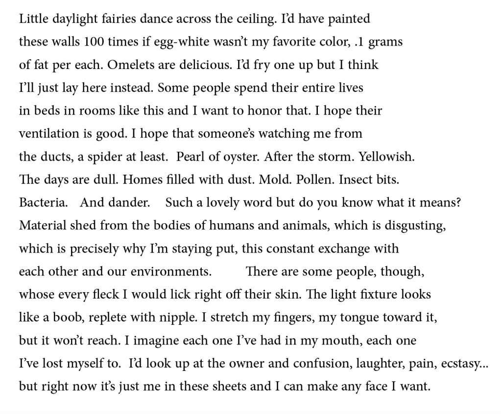 Little daylight fairies dance across the ceiling. I’d have painted 
these walls 100 times if egg-white wasn’t my favorite color, .1 grams 
of fat per each. Omelets are delicious. I’d fry one up but I think 
I’ll just lay here instead. Some people spend their entire lives 
in beds in rooms like this and I want to honor that. I hope their 
ventilation is good. I hope that someone’s watching me from 
the ducts, a spider at least.  Pearl of oyster. After the storm. Yellowish. 
The days are dull. Homes filled with dust. Mold. Pollen. Insect bits. 
Bacteria.   And dander.    Such a lovely word but do you know what it means? 
Material shed from the bodies of humans and animals, which is disgusting, 
which is precisely why I’m staying put, this constant exchange with 
each other and our environments.         There are some people, though, 
whose every fleck I would lick right off their skin. The light fixture looks 
like a boob, replete with nipple. I stretch my fingers, my tongue toward it, 
but it won’t reach. I imagine each one I’ve had in my mouth, each one 
I’ve lost myself to.  I’d look up at the owner and confusion, laughter, pain, ecstasy...
but right now it’s just me in these sheets and I can make any face I want.