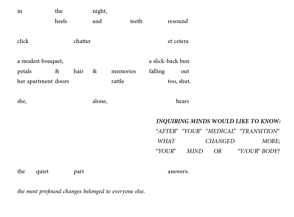 In the night, heels and teeth resound, click, chatter, et cetera. A modest bouquet, a slick-back bun, petals and hair and memories falling out. Her apartment doors rattle, too, shut.

She, alone, hears, "Inquiring minds would like to know: after 'your' medical transition, what changed more; 'your' mind or 'your' body?" 

The quiet part answers, "The most profound changes belonged to everyone else."